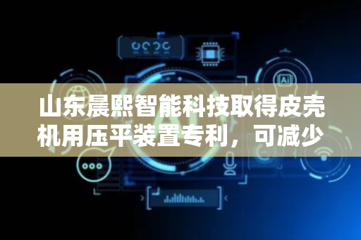 山东晨熙智能科技取得皮壳机用压平装置专利，可减少人力消耗