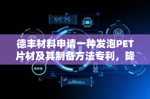 德丰材料申请一种发泡PET片材及其制备方法专利，降低应力开裂风险