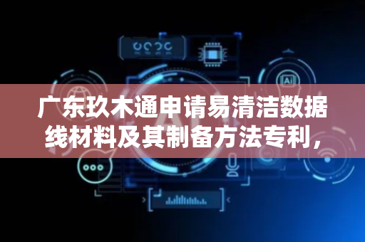 广东玖木通申请易清洁数据线材料及其制备方法专利，制备的数据线更容易被清洁