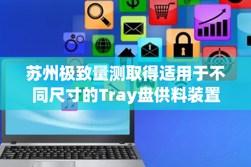苏州极致量测取得适用于不同尺寸的Tray盘供料装置专利，能够实现不容尺寸的Tray盘的供料