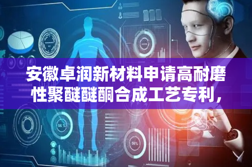 安徽卓润新材料申请高耐磨性聚醚醚酮合成工艺专利，所得材料显著提升表面耐磨性