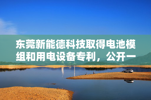 东莞新能德科技取得电池模组和用电设备专利，公开一种电池模组和用电设备