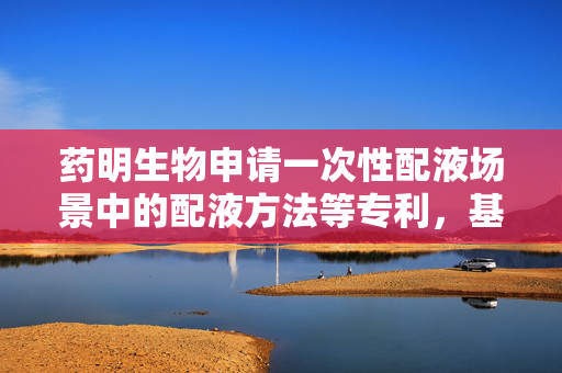 药明生物申请一次性配液场景中的配液方法等专利，基于多时段注入模式控制出液口注入液体