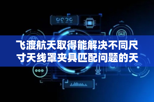 飞渡航天取得能解决不同尺寸天线罩夹具匹配问题的天线罩车外圆夹具专利，可对不同尺寸的天线罩进行夹持固定