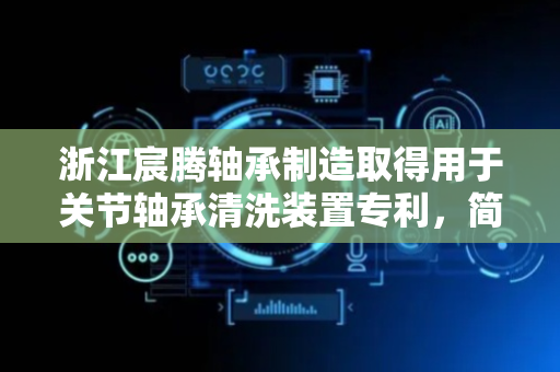 浙江宸腾轴承制造取得用于关节轴承清洗装置专利，简单操作快速放置关节轴承