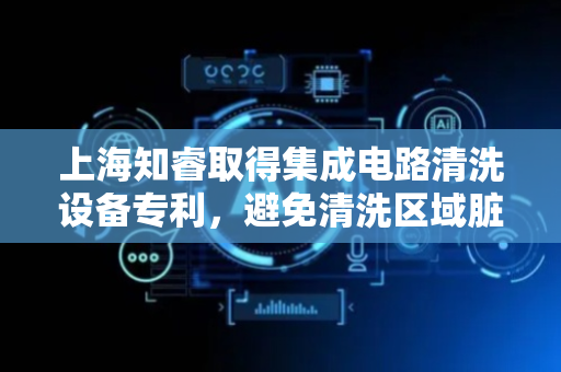上海知睿取得集成电路清洗设备专利，避免清洗区域脏污粘附在集成电路板上
