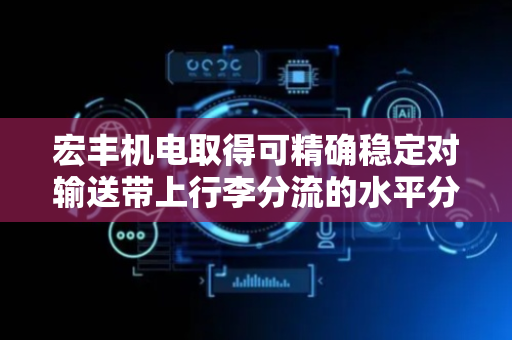 宏丰机电取得可精确稳定对输送带上行李分流的水平分流器专利，可精确稳定的对输送带上端的行李进行分流