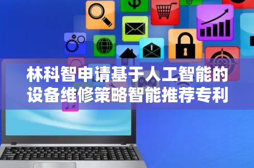 林科智申请基于人工智能的设备维修策略智能推荐专利，实现高精度、可解释、易迁移的维修策略智能推荐