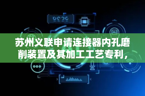 苏州义联申请连接器内孔磨削装置及其加工工艺专利，确保同批次产品加工一致性良品率提升