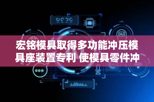 宏铭模具取得多功能冲压模具座装置专利 使模具零件冲压时减少变形和开裂