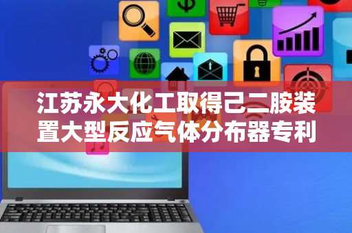 江苏永大化工取得己二胺装置大型反应气体分布器专利，提高催化转化率