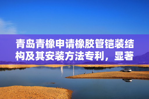 青岛青橡申请橡胶管铠装结构及其安装方法专利，显著提高铠装层的贴合度与良品率