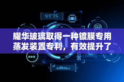 耀华玻璃取得一种镀膜专用蒸发装置专利，有效提升了前驱体的蒸发效率及蒸发效果