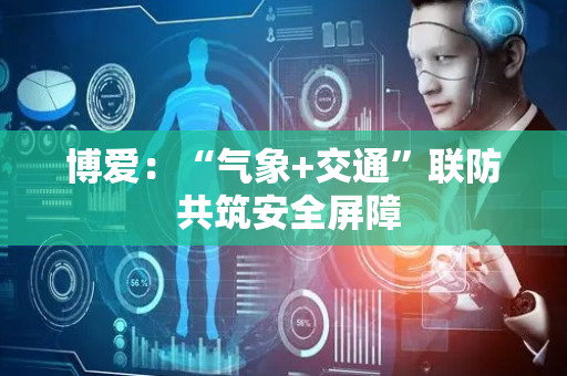 博爱：“气象+交通”联防 共筑安全屏障