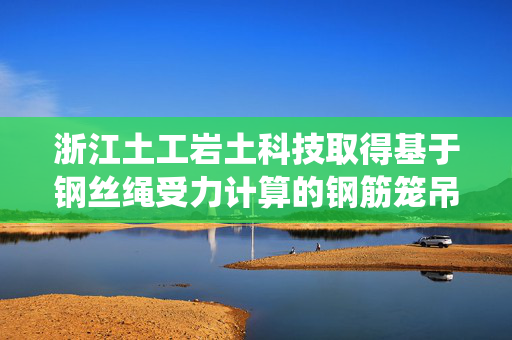 浙江土工岩土科技取得基于钢丝绳受力计算的钢筋笼吊装方法和系统专利