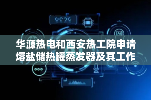 华源热电和西安热工院申请熔盐储热罐蒸发器及其工作方法专利，提高水加热成蒸汽的速度