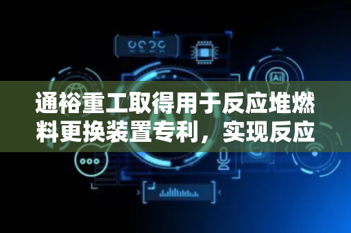 通裕重工取得用于反应堆燃料更换装置专利，实现反应堆燃料稳定可靠的更换