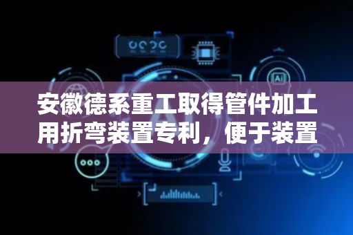 安徽德系重工取得管件加工用折弯装置专利，便于装置对管道进行三维折叠