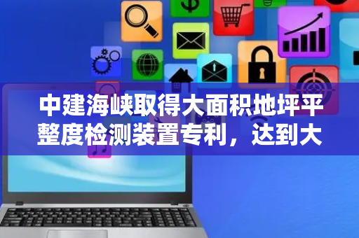 中建海峡取得大面积地坪平整度检测装置专利，达到大面积检测的同时还能减少人力物力
