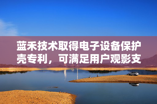 蓝禾技术取得电子设备保护壳专利，可满足用户观影支撑需求和手持拍照需求