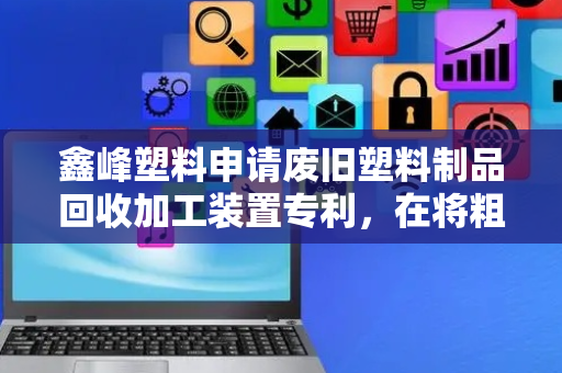 鑫峰塑料申请废旧塑料制品回收加工装置专利，在将粗碎料回收到破碎箱内无需停机，提高对废旧塑料制品加工效率