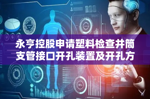 永亨控股申请塑料检查井筒支管接口开孔装置及开孔方法专利，使开孔平整光滑