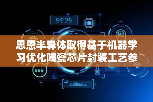 思恩半导体取得基于机器学习优化陶瓷芯片封装工艺参数专利