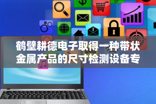 鹤壁耕德电子取得一种带状金属产品的尺寸检测设备专利，实现无人化检测生产