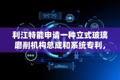 利江特能申请一种立式玻璃磨削机构总成和系统专利，提升磨削稳定性与精度
