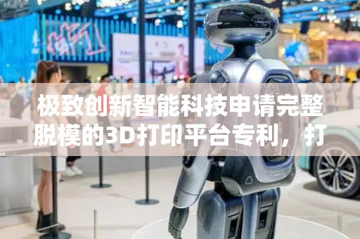 极致创新智能科技申请完整脱模的3D打印平台专利，打印效率高