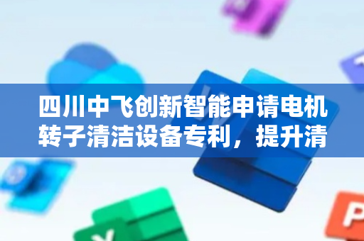 四川中飞创新智能申请电机转子清洁设备专利，提升清洁效率与质量