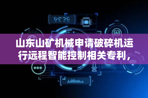 山东山矿机械申请破碎机运行远程智能控制相关专利，提升系统在运行状态复杂环境下的响应性与自适应优化能力