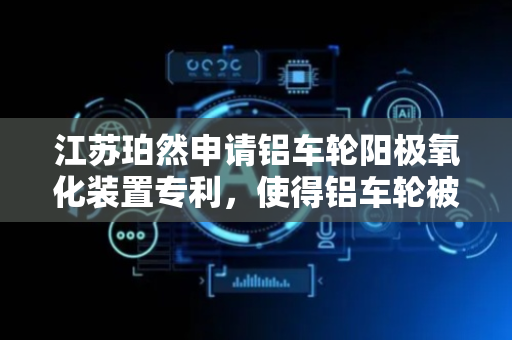 江苏珀然申请铝车轮阳极氧化装置专利，使得铝车轮被夹持固定后可以自由的转动
