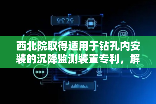 西北院取得适用于钻孔内安装的沉降监测装置专利，解决沉降环安装易滑移问题