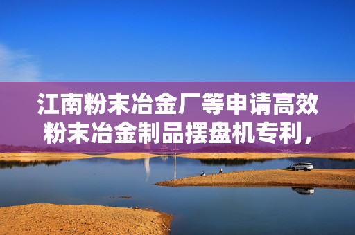 江南粉末冶金厂等申请高效粉末冶金制品摆盘机专利，有效规避齿轮压坯在抓取时凸齿遭受挤压损坏的风险