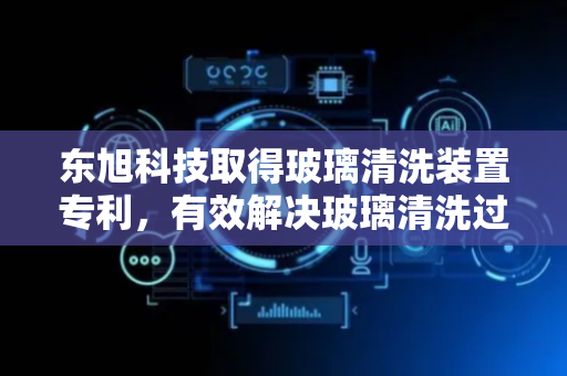 东旭科技取得玻璃清洗装置专利，有效解决玻璃清洗过程中效率低的问题