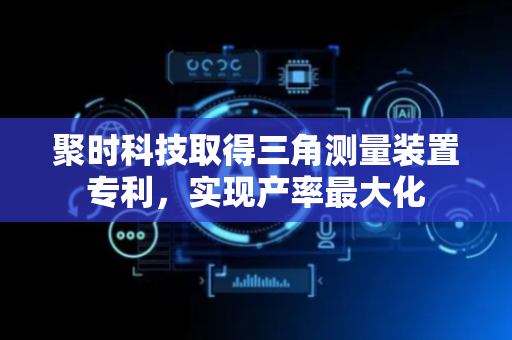 聚时科技取得三角测量装置专利，实现产率最大化