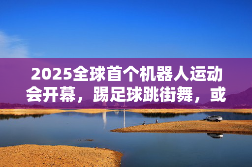 2025全球首个机器人运动会开幕，踢足球跳街舞，或比人类懂艺术