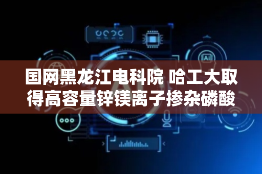 国网黑龙江电科院 哈工大取得高容量锌镁离子掺杂磷酸钒铁锂正极材料改性方法专利