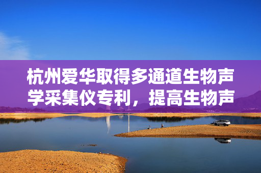 杭州爱华取得多通道生物声学采集仪专利，提高生物声学采集仪的采集全面性
