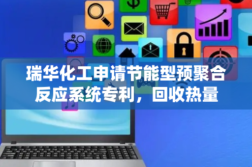 瑞华化工申请节能型预聚合反应系统专利，回收热量