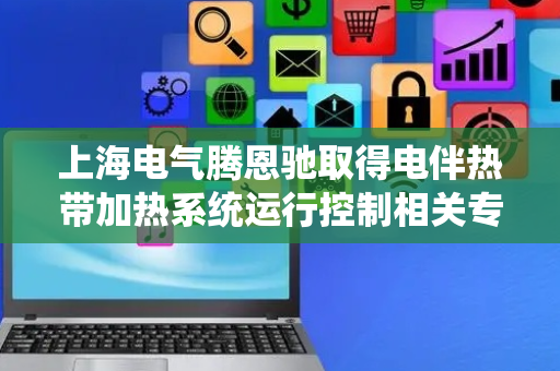 上海电气腾恩驰取得电伴热带加热系统运行控制相关专利