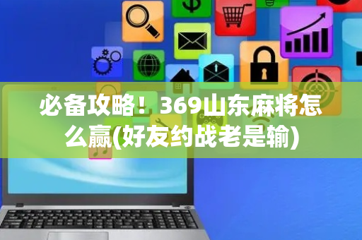必备攻略！369山东麻将怎么赢(好友约战老是输)
