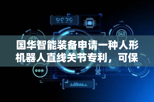 国华智能装备申请一种人形机器人直线关节专利，可保证关节处的顺畅度