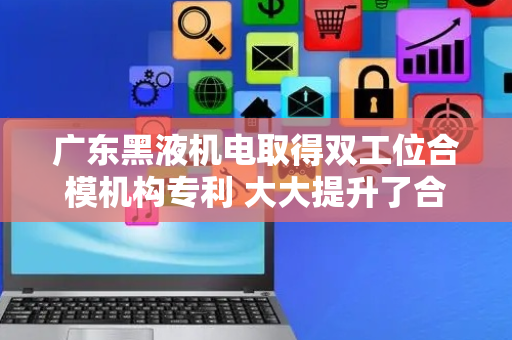 广东黑液机电取得双工位合模机构专利 大大提升了合模机构的工作效率