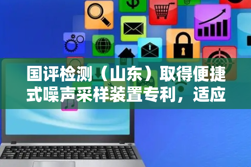 国评检测（山东）取得便捷式噪声采样装置专利，适应不同高度位置的噪音采集