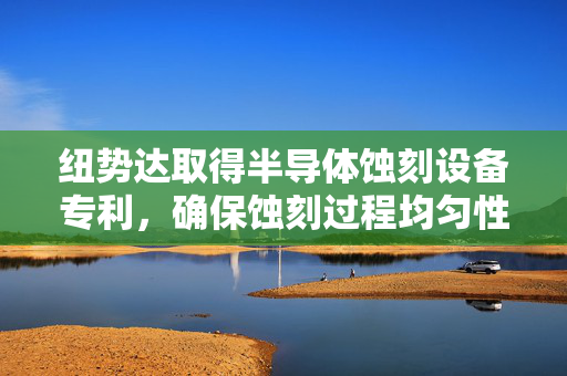 纽势达取得半导体蚀刻设备专利，确保蚀刻过程均匀性和稳定性