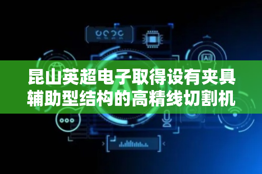 昆山英超电子取得设有夹具辅助型结构的高精线切割机床专利