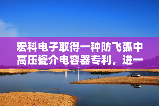 宏科电子取得一种防飞弧中高压瓷介电容器专利，进一步防止飞弧产生