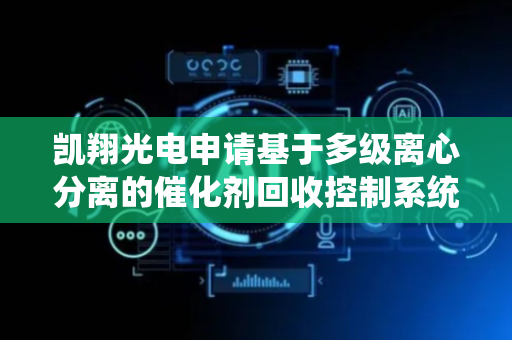 凯翔光电申请基于多级离心分离的催化剂回收控制系统及方法专利，提高催化剂回收的效率